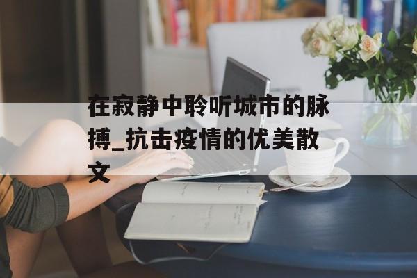 在寂静中聆听城市的脉搏_抗击疫情的优美散文 在寂静中聆听城市的脉搏_抗击疫情的优美散文